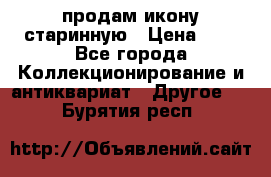 продам икону старинную › Цена ­ 0 - Все города Коллекционирование и антиквариат » Другое   . Бурятия респ.